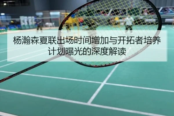 杨瀚森夏联出场时间增加与开拓者培养计划曝光的深度解读