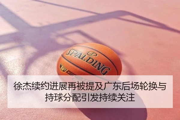 徐杰续约进展再被提及广东后场轮换与持球分配引发持续关注